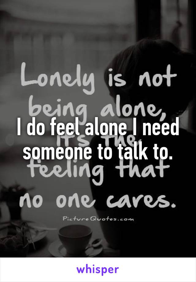 I do feel alone I need someone to talk to.