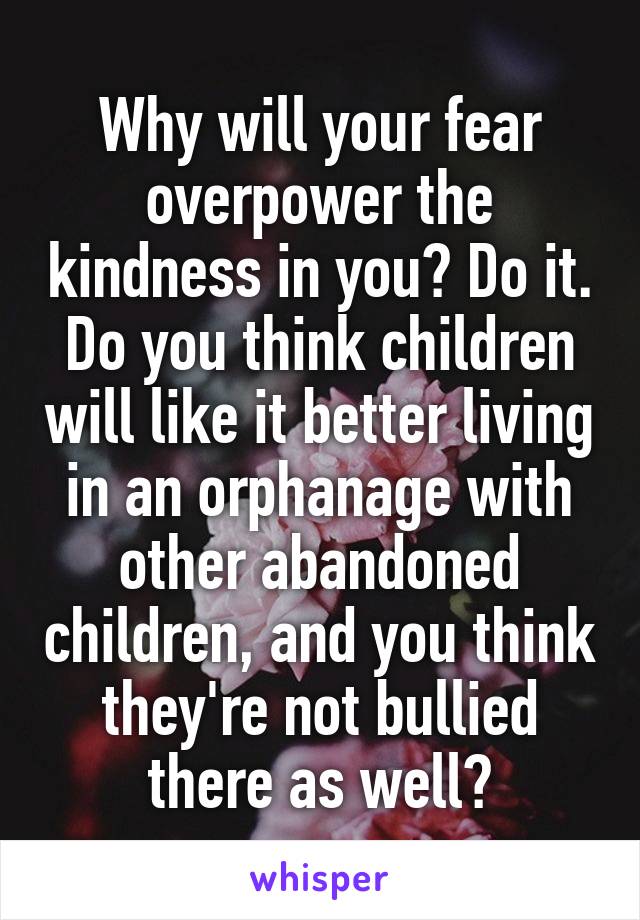 Why will your fear overpower the kindness in you? Do it. Do you think children will like it better living in an orphanage with other abandoned children, and you think they're not bullied there as well?