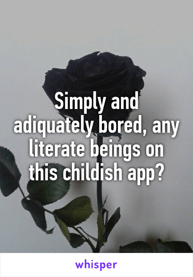 Simply and adiquately bored, any literate beings on this childish app?