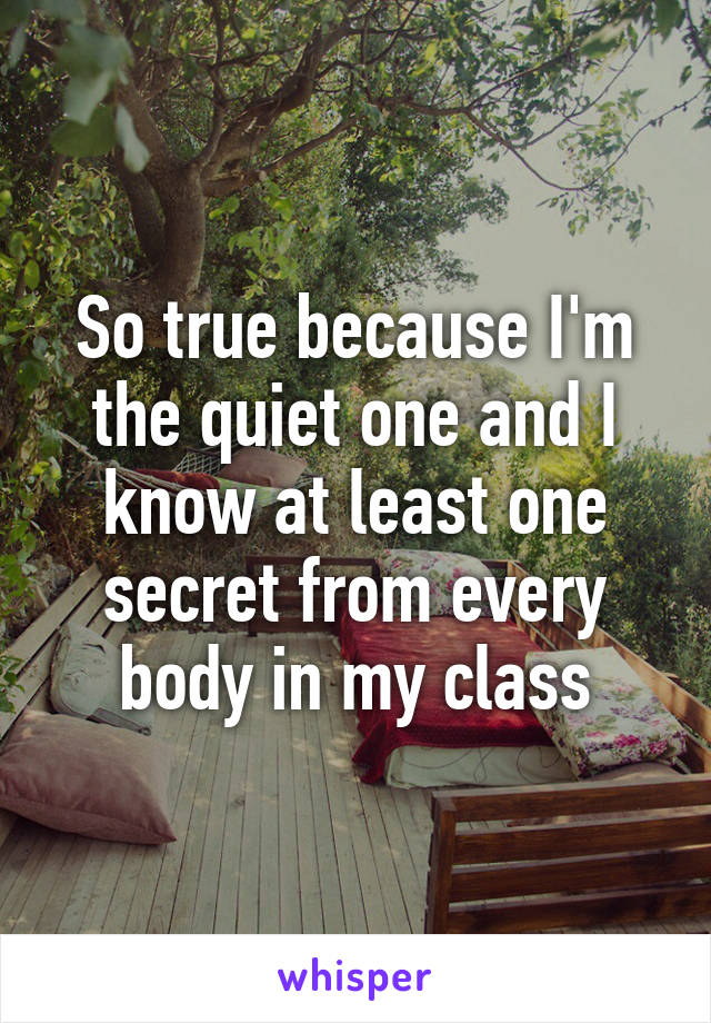 So true because I'm the quiet one and I know at least one secret from every body in my class