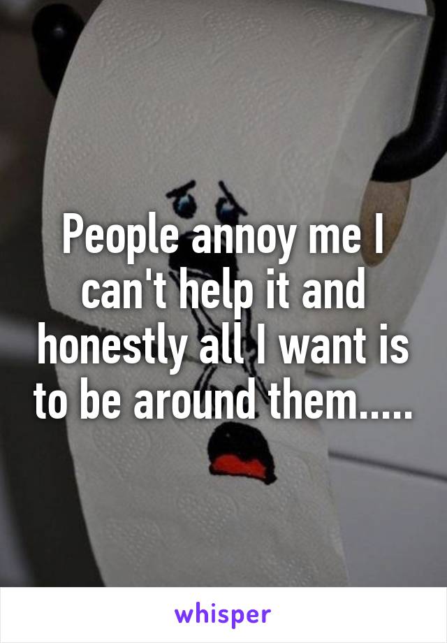 People annoy me I can't help it and honestly all I want is to be around them.....