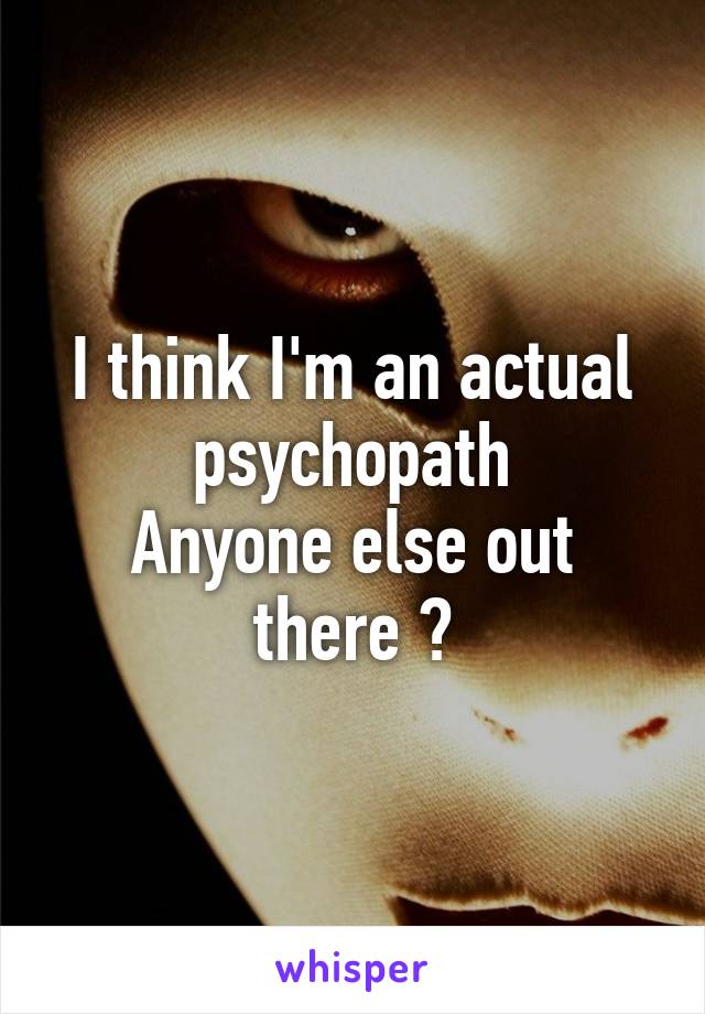 I think I'm an actual psychopath
Anyone else out there ?