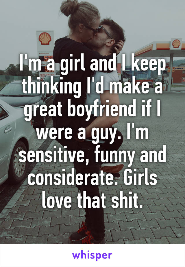 I'm a girl and I keep thinking I'd make a great boyfriend if I were a guy. I'm sensitive, funny and considerate. Girls love that shit.