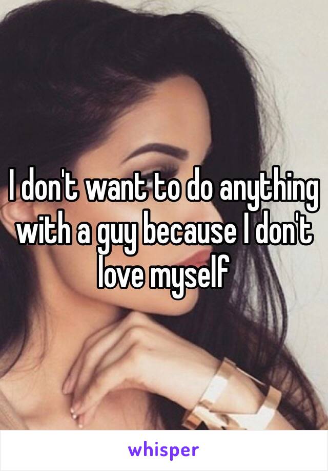 I don't want to do anything with a guy because I don't love myself 