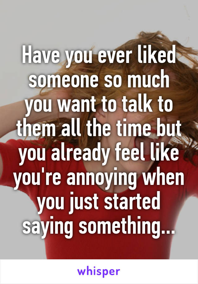 Have you ever liked someone so much you want to talk to them all the time but you already feel like you're annoying when you just started saying something...