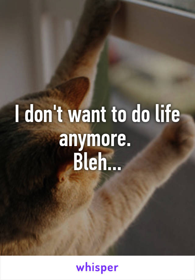 I don't want to do life anymore. 
Bleh...