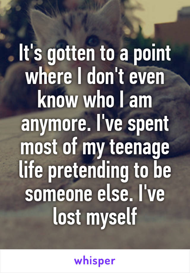 It's gotten to a point where I don't even know who I am anymore. I've spent most of my teenage life pretending to be someone else. I've lost myself