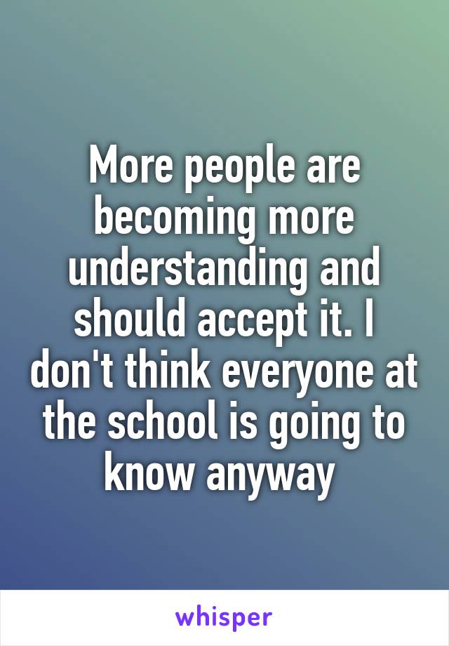 More people are becoming more understanding and should accept it. I don't think everyone at the school is going to know anyway 