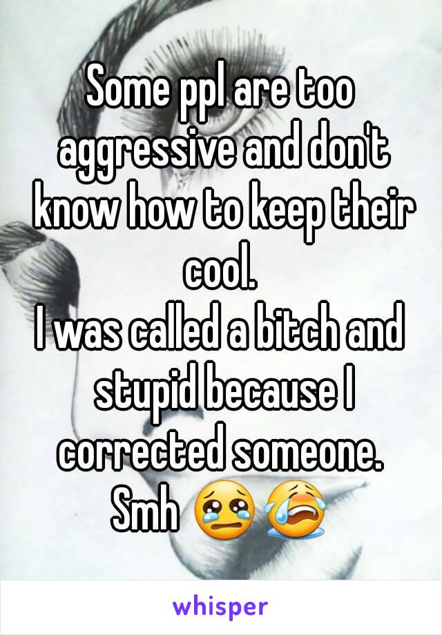 Some ppl are too aggressive and don't know how to keep their cool. 
I was called a bitch and stupid because I corrected someone. 
Smh 😢😭