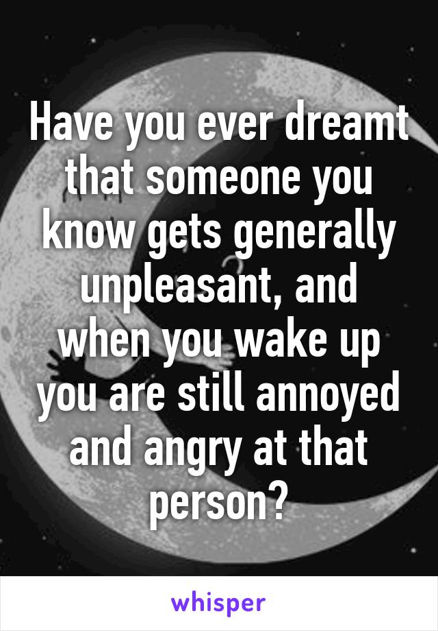 Have you ever dreamt that someone you know gets generally unpleasant, and when you wake up you are still annoyed and angry at that person?