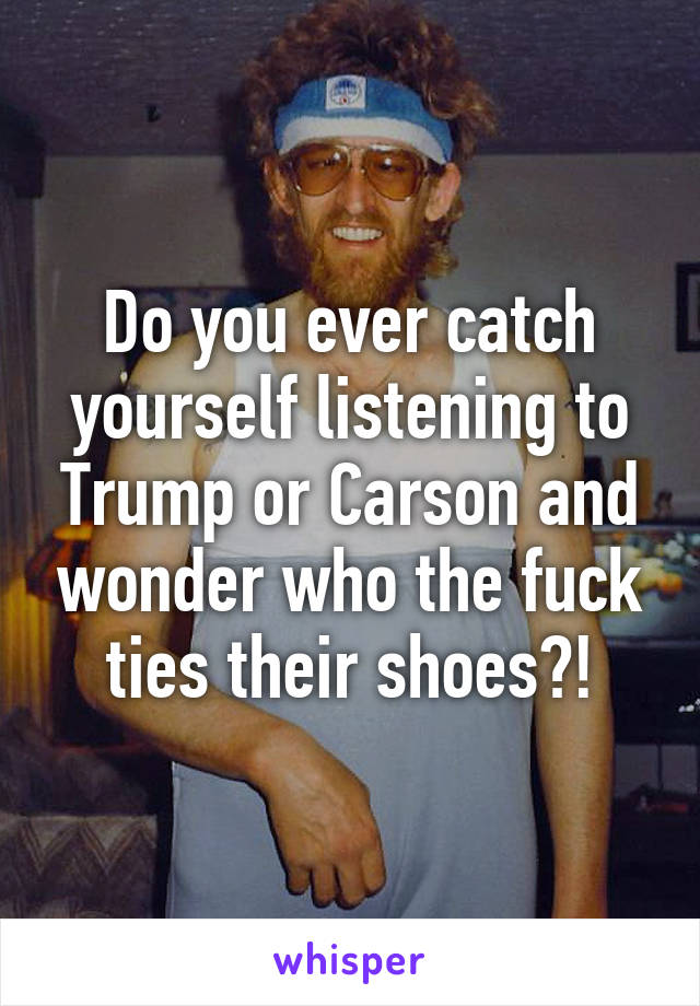 Do you ever catch yourself listening to Trump or Carson and wonder who the fuck ties their shoes?!