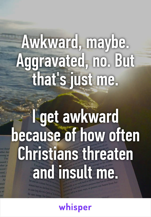 Awkward, maybe. Aggravated, no. But that's just me.

I get awkward because of how often Christians threaten and insult me.