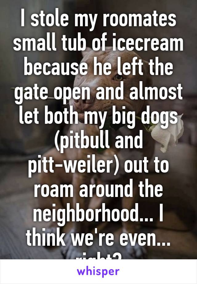 I stole my roomates small tub of icecream because he left the gate open and almost let both my big dogs (pitbull and pitt-weiler) out to roam around the neighborhood... I think we're even... right?