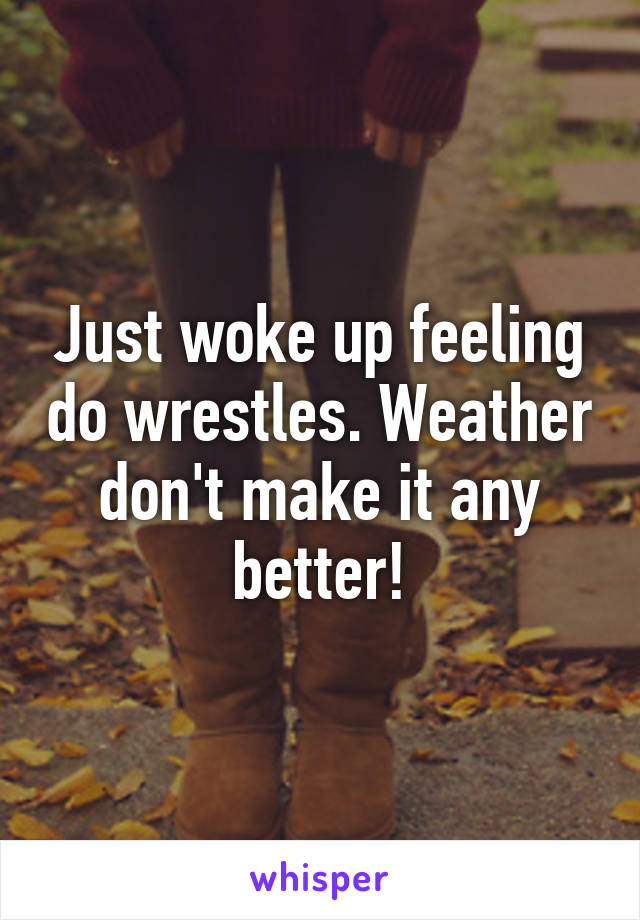 Just woke up feeling do wrestles. Weather don't make it any better!