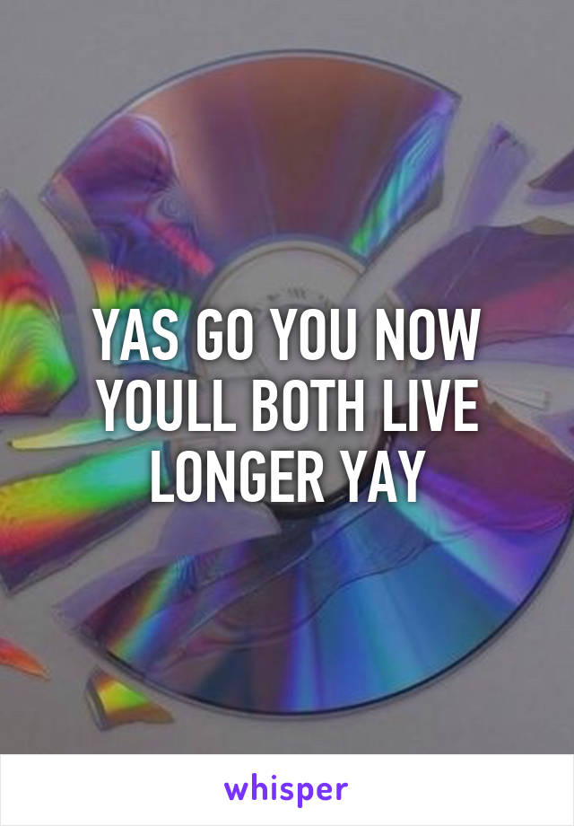 YAS GO YOU NOW YOULL BOTH LIVE LONGER YAY