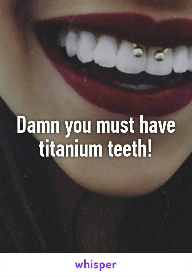 Damn you must have titanium teeth!