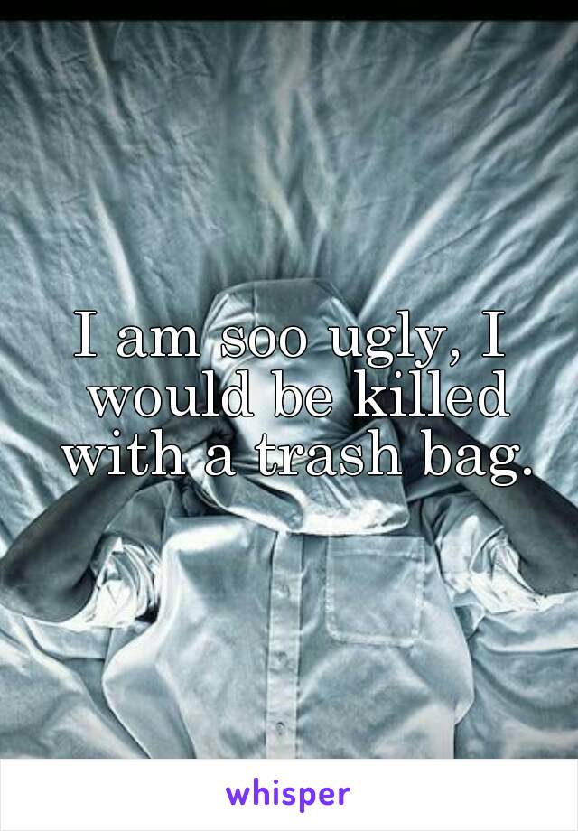 I am soo ugly, I would be killed with a trash bag.