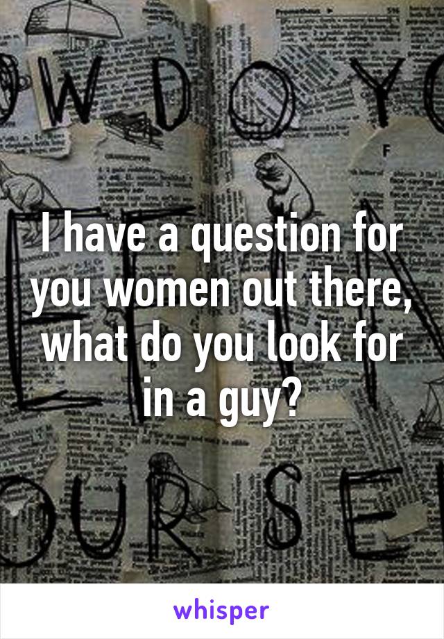 I have a question for you women out there, what do you look for in a guy?