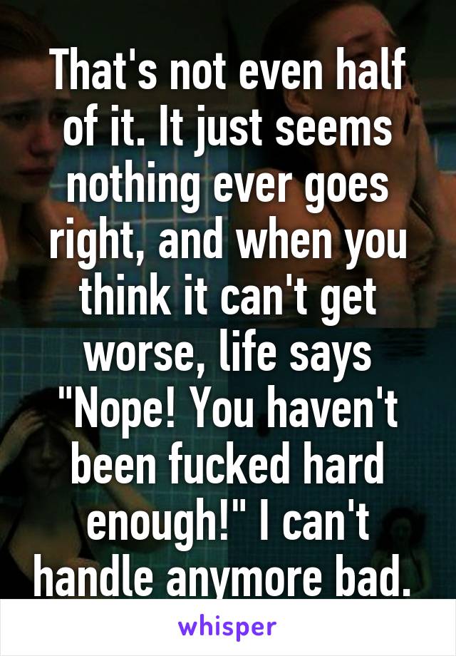 That's not even half of it. It just seems nothing ever goes right, and when you think it can't get worse, life says "Nope! You haven't been fucked hard enough!" I can't handle anymore bad. 