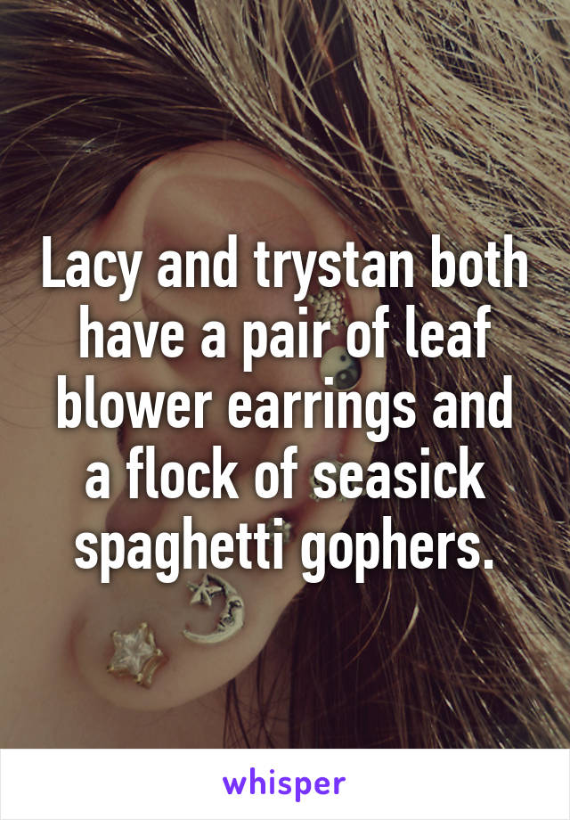 Lacy and trystan both have a pair of leaf blower earrings and a flock of seasick spaghetti gophers.