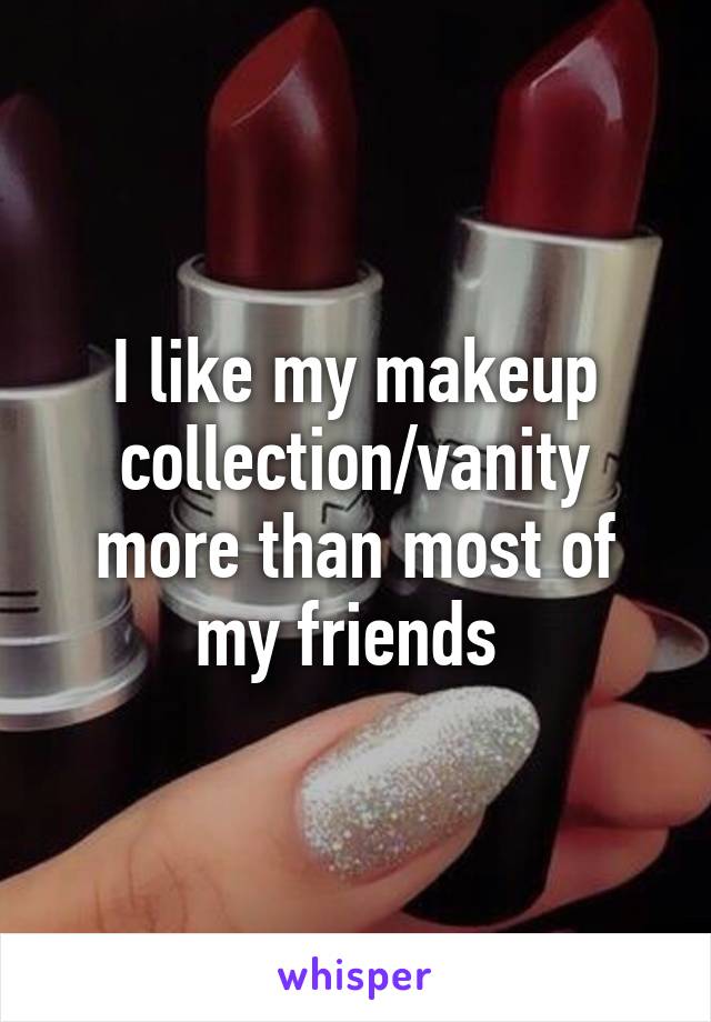 I like my makeup collection/vanity more than most of my friends 