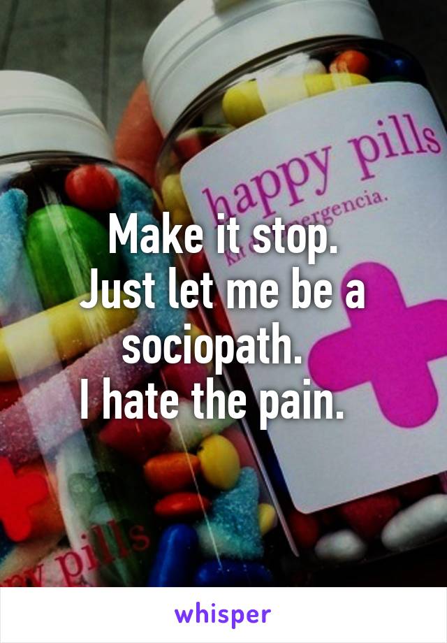 Make it stop.
Just let me be a sociopath.  
I hate the pain.  