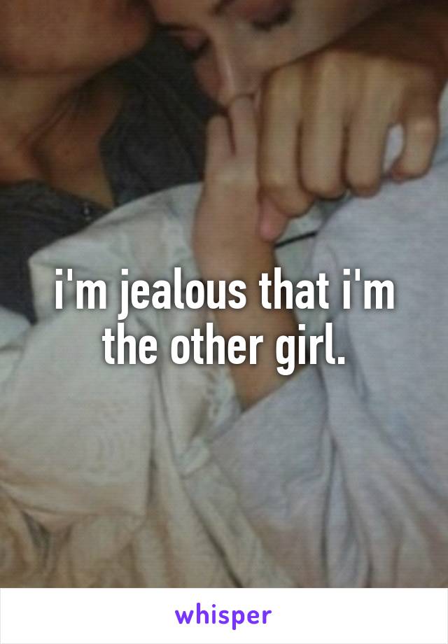 i'm jealous that i'm the other girl.