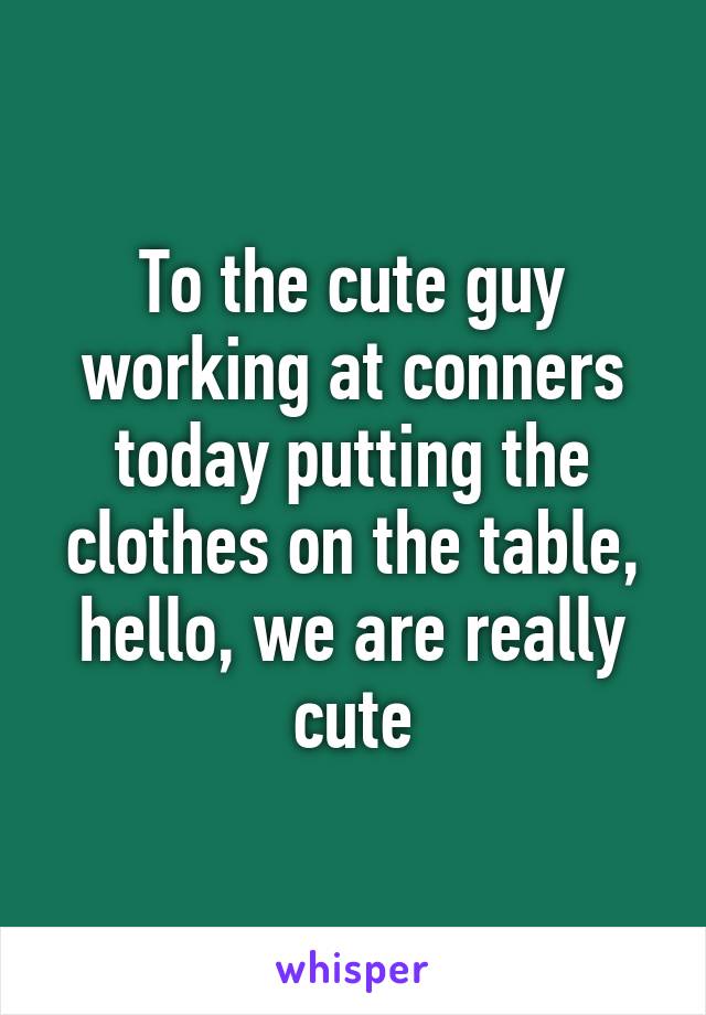 To the cute guy working at conners today putting the clothes on the table, hello, we are really cute