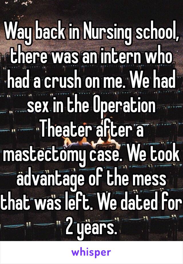 Way back in Nursing school, there was an intern who had a crush on me. We had sex in the Operation Theater after a mastectomy case. We took advantage of the mess that was left. We dated for 2 years. 