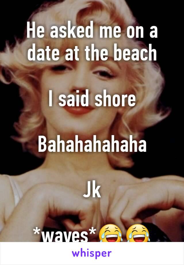 He asked me on a date at the beach 

I said shore

Bahahahahaha

Jk

*waves*😂😂