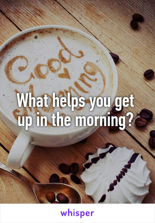 What helps you get 
up in the morning? 