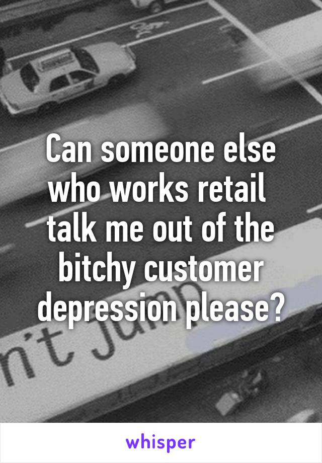 Can someone else who works retail  talk me out of the bitchy customer depression please?