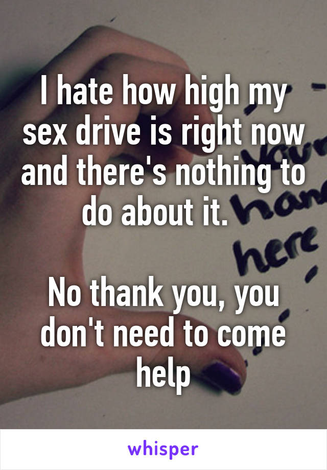 I hate how high my sex drive is right now and there's nothing to do about it.  

No thank you, you don't need to come help