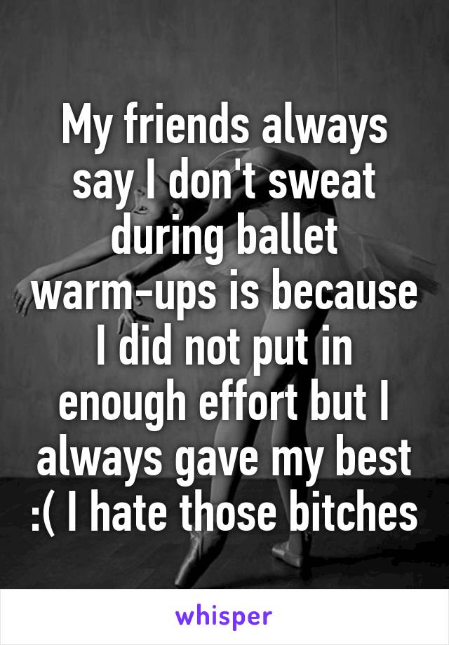 My friends always say I don't sweat during ballet warm-ups is because I did not put in enough effort but I always gave my best :( I hate those bitches