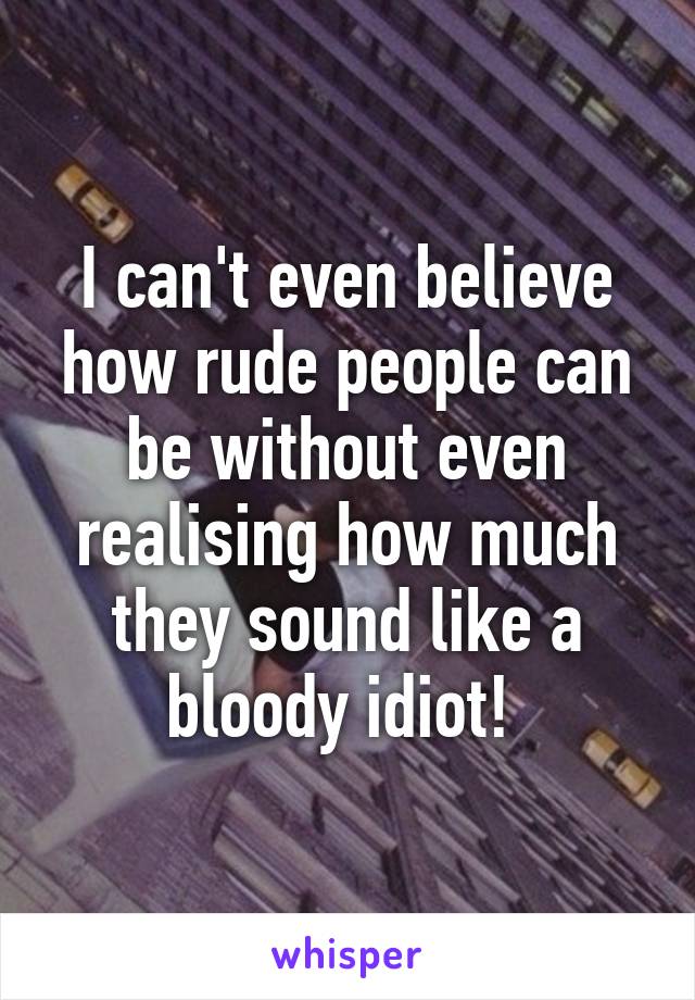 I can't even believe how rude people can be without even realising how much they sound like a bloody idiot! 