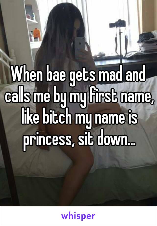 When bae gets mad and calls me by my first name, like bitch my name is princess, sit down...