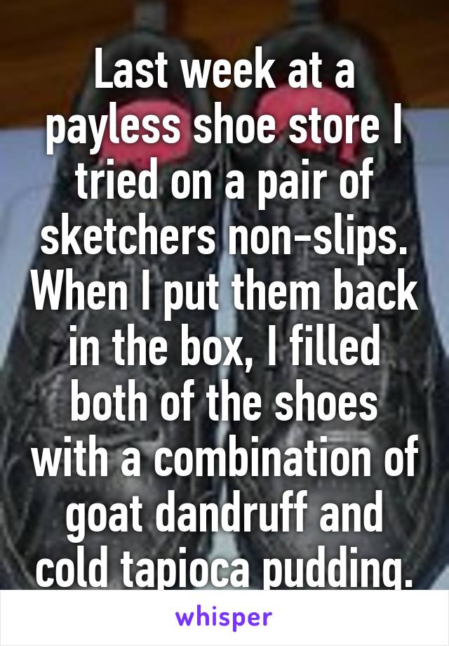 Last week at a payless shoe store I tried on a pair of sketchers non-slips. When I put them back in the box, I filled both of the shoes with a combination of goat dandruff and cold tapioca pudding.