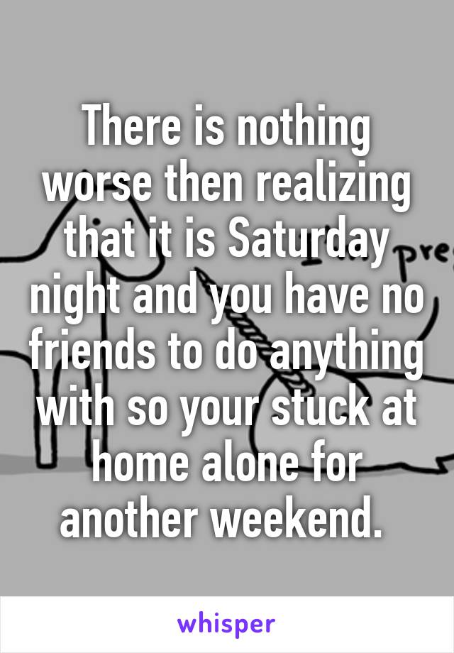 There is nothing worse then realizing that it is Saturday night and you have no friends to do anything with so your stuck at home alone for another weekend. 