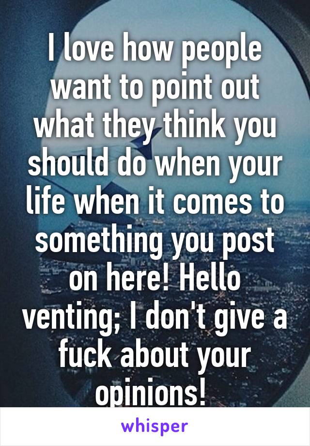 I love how people want to point out what they think you should do when your life when it comes to something you post on here! Hello venting; I don't give a fuck about your opinions! 