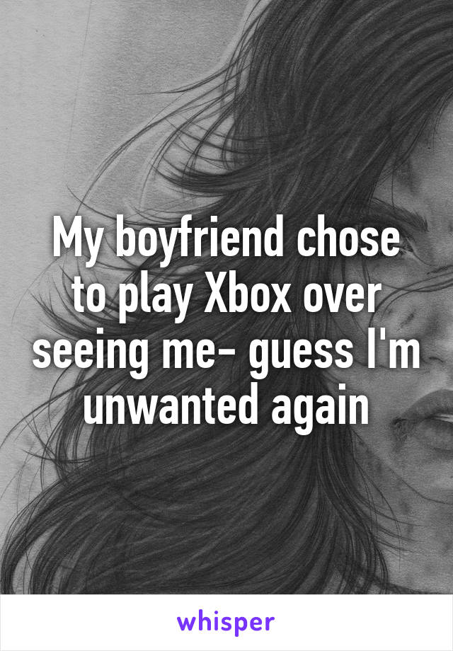 My boyfriend chose to play Xbox over seeing me- guess I'm unwanted again