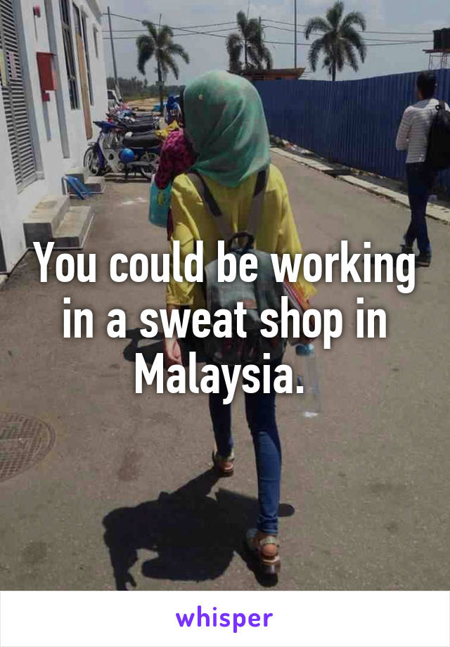 You could be working in a sweat shop in Malaysia. 