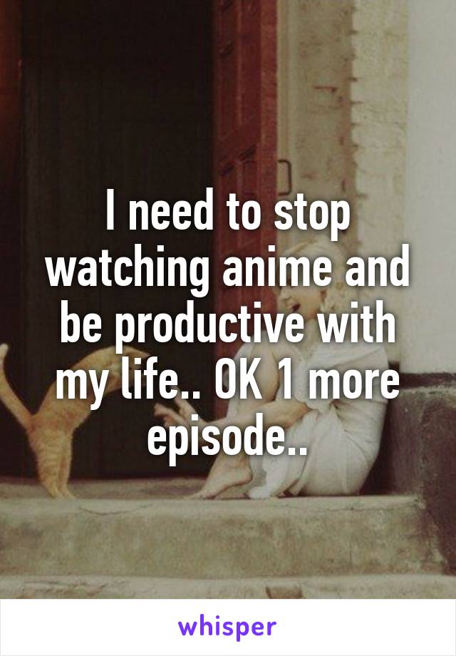 I need to stop watching anime and be productive with my life.. OK 1 more episode..