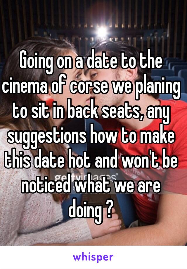 Going on a date to the cinema of corse we planing to sit in back seats, any suggestions how to make this date hot and won't be noticed what we are doing ?   