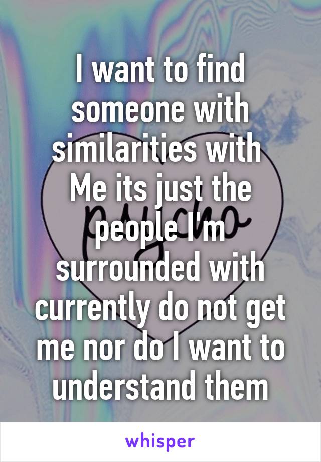 I want to find someone with similarities with 
Me its just the people I'm surrounded with currently do not get me nor do I want to understand them