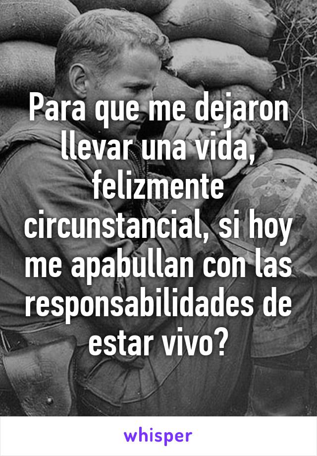 Para que me dejaron llevar una vida, felizmente circunstancial, si hoy me apabullan con las responsabilidades de estar vivo?