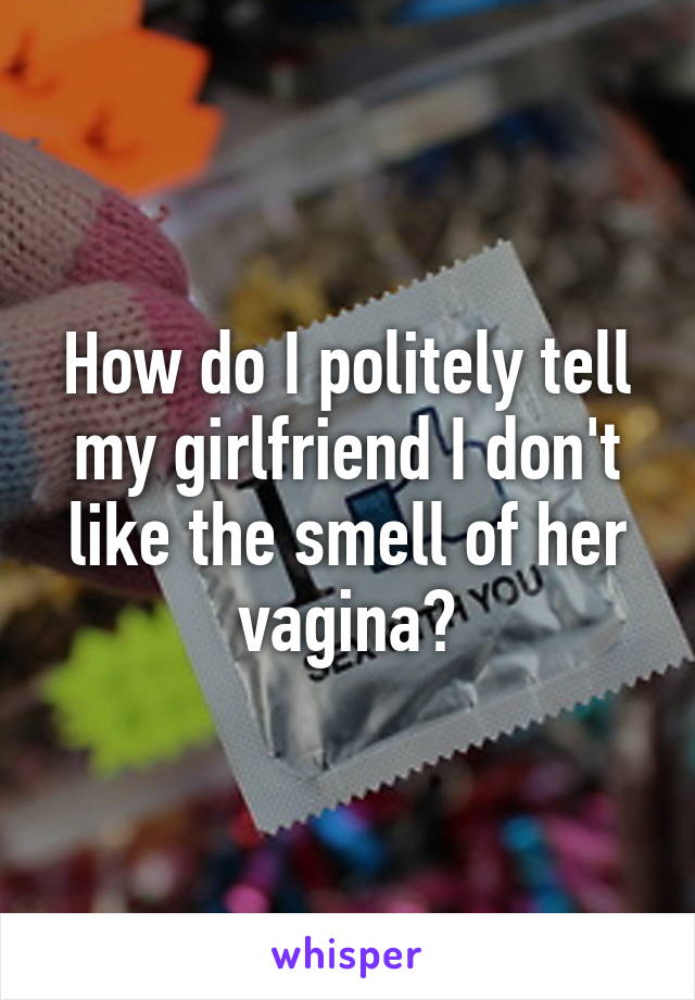 How do I politely tell my girlfriend I don't like the smell of her vagina?