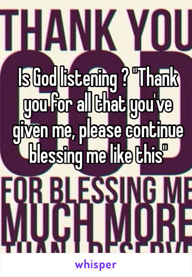 Is God listening ? "Thank you for all that you've given me, please continue blessing me like this"