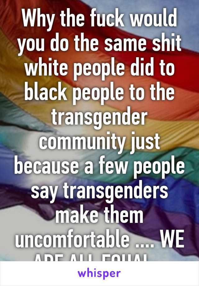 Why the fuck would you do the same shit white people did to black people to the transgender community just because a few people say transgenders make them uncomfortable .... WE ARE ALL EQUAL . 