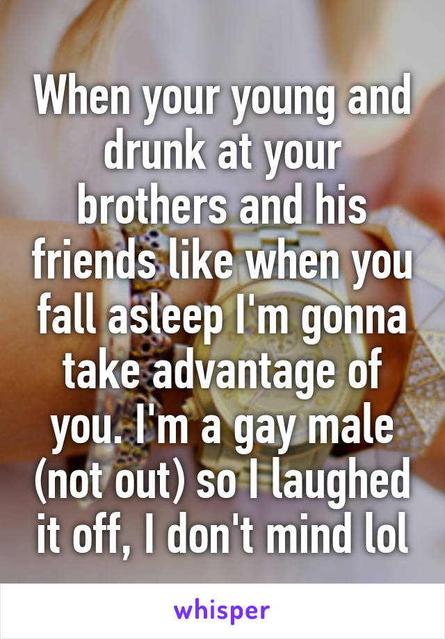 When your young and drunk at your brothers and his friends like when you fall asleep I'm gonna take advantage of you. I'm a gay male (not out) so I laughed it off, I don't mind lol