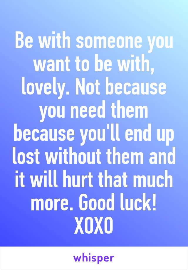 Be with someone you want to be with, lovely. Not because you need them because you'll end up lost without them and it will hurt that much more. Good luck! XOXO